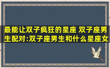 最能让双子疯狂的星座 双子座男生配对:双子座男生和什么星座女生最配